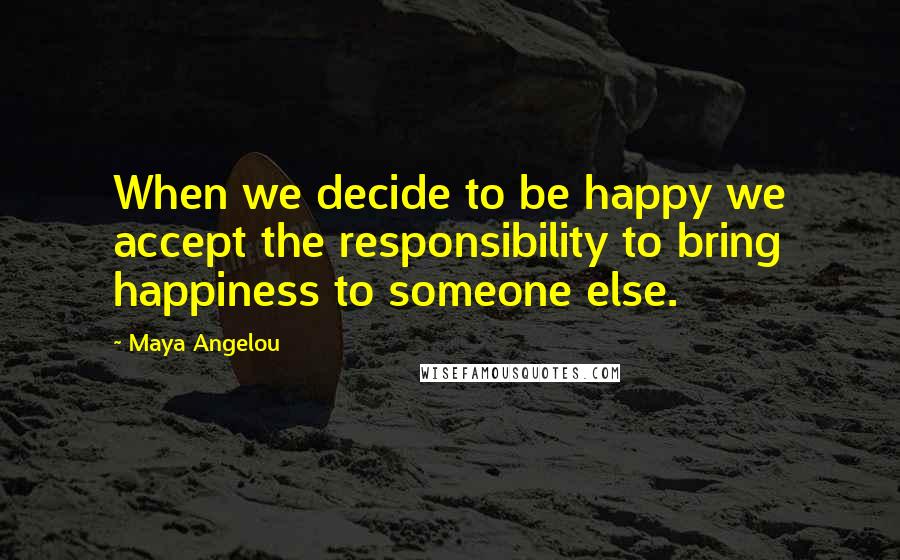 Maya Angelou Quotes: When we decide to be happy we accept the responsibility to bring happiness to someone else.