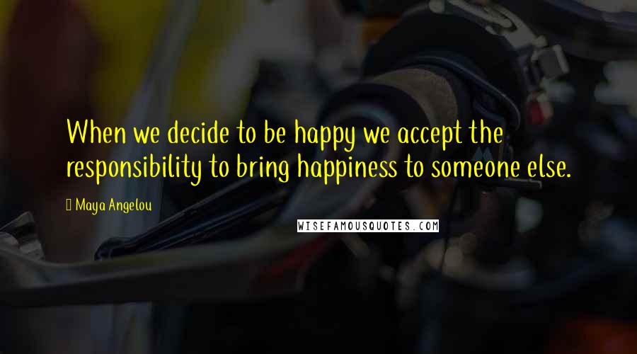 Maya Angelou Quotes: When we decide to be happy we accept the responsibility to bring happiness to someone else.