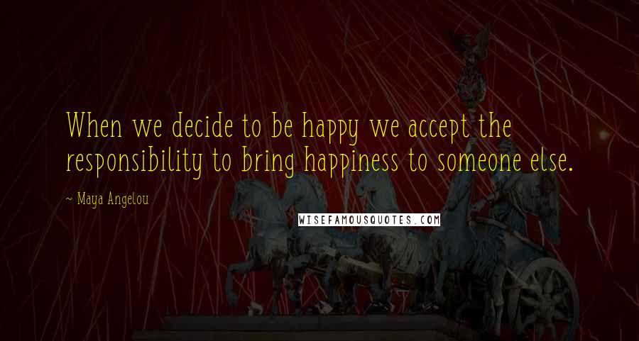 Maya Angelou Quotes: When we decide to be happy we accept the responsibility to bring happiness to someone else.