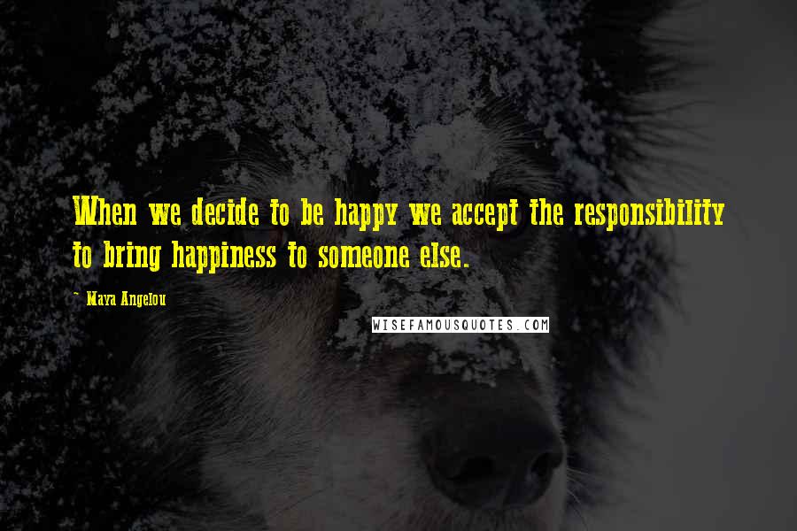 Maya Angelou Quotes: When we decide to be happy we accept the responsibility to bring happiness to someone else.