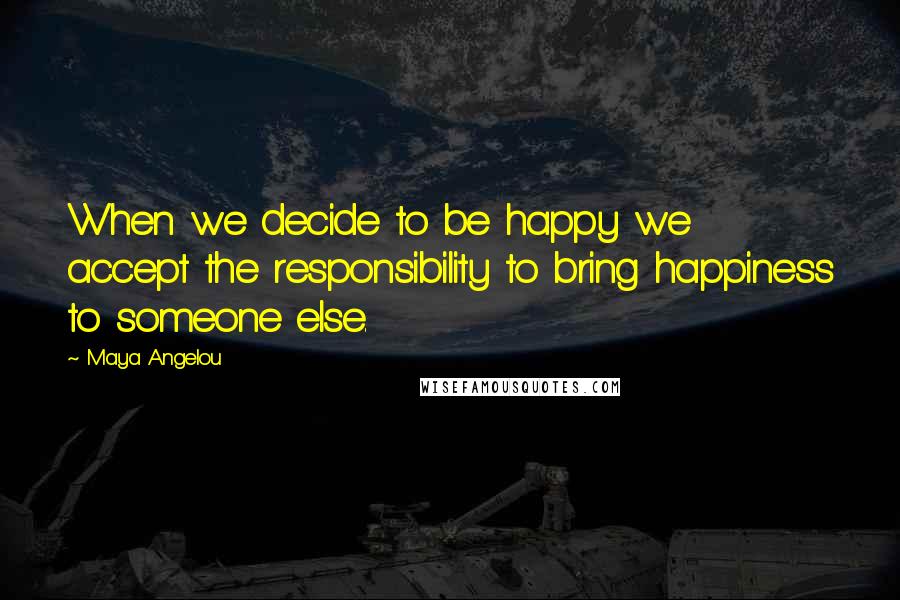 Maya Angelou Quotes: When we decide to be happy we accept the responsibility to bring happiness to someone else.