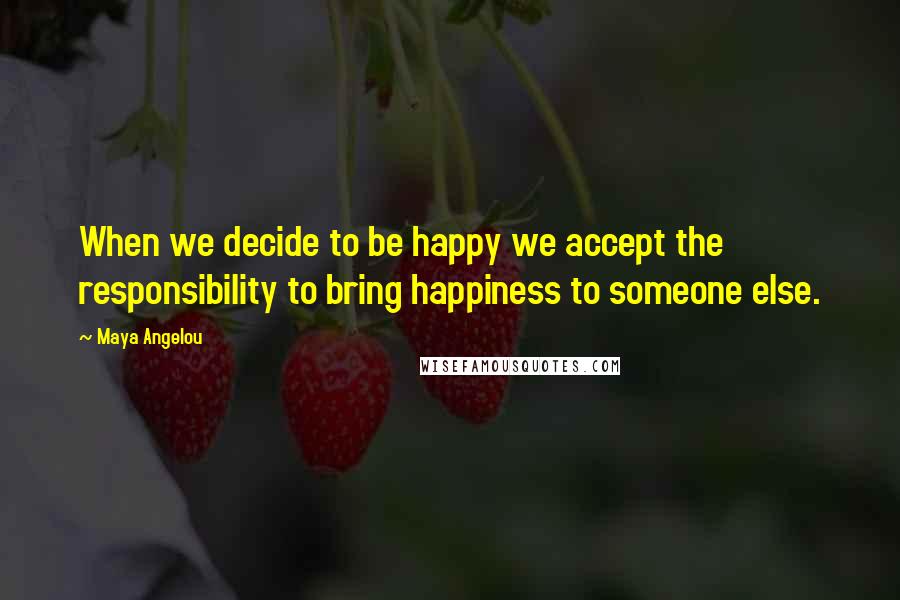 Maya Angelou Quotes: When we decide to be happy we accept the responsibility to bring happiness to someone else.