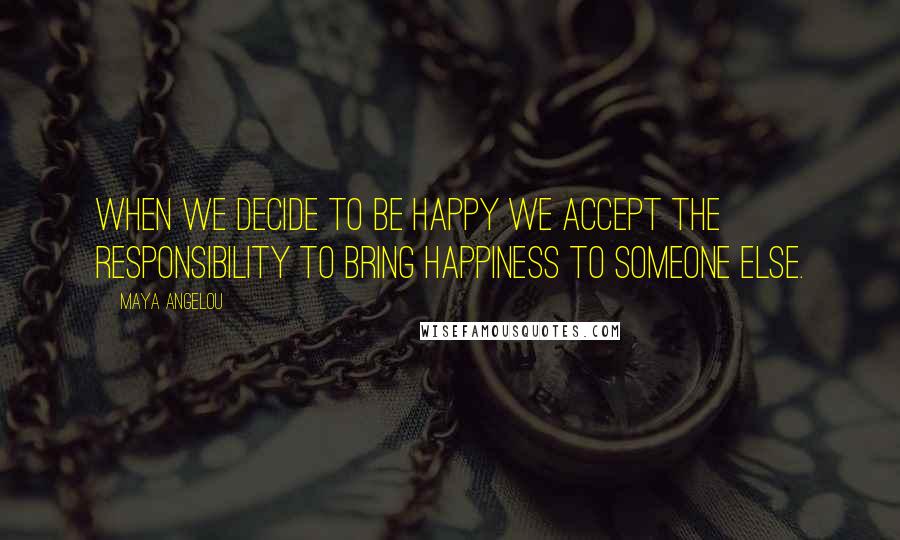 Maya Angelou Quotes: When we decide to be happy we accept the responsibility to bring happiness to someone else.