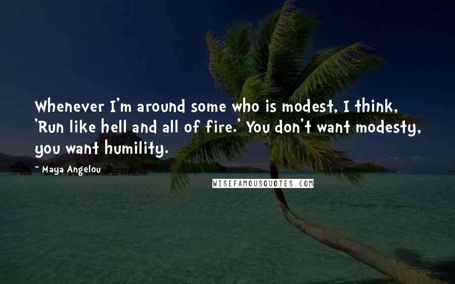 Maya Angelou Quotes: Whenever I'm around some who is modest, I think, 'Run like hell and all of fire.' You don't want modesty, you want humility.