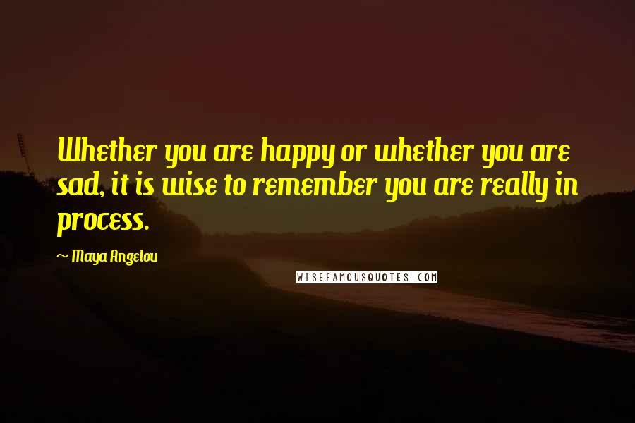 Maya Angelou Quotes: Whether you are happy or whether you are sad, it is wise to remember you are really in process.