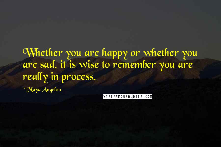 Maya Angelou Quotes: Whether you are happy or whether you are sad, it is wise to remember you are really in process.