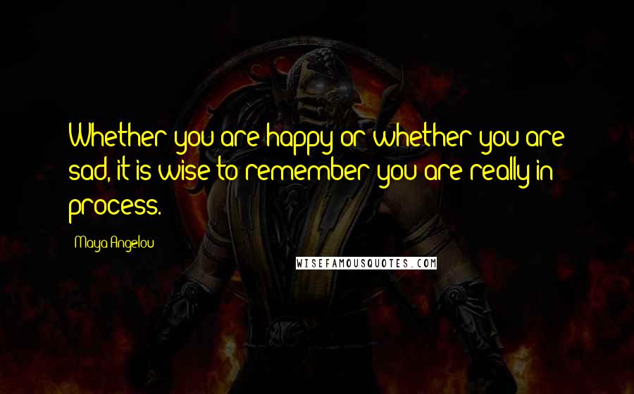 Maya Angelou Quotes: Whether you are happy or whether you are sad, it is wise to remember you are really in process.