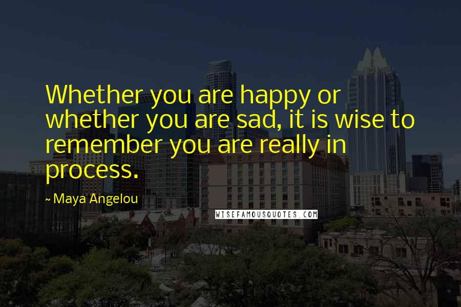 Maya Angelou Quotes: Whether you are happy or whether you are sad, it is wise to remember you are really in process.
