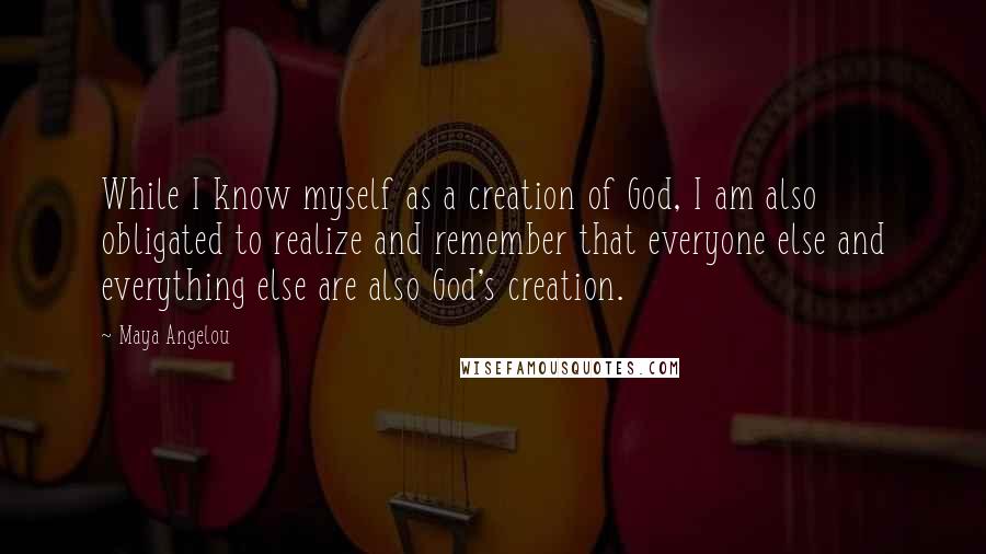 Maya Angelou Quotes: While I know myself as a creation of God, I am also obligated to realize and remember that everyone else and everything else are also God's creation.