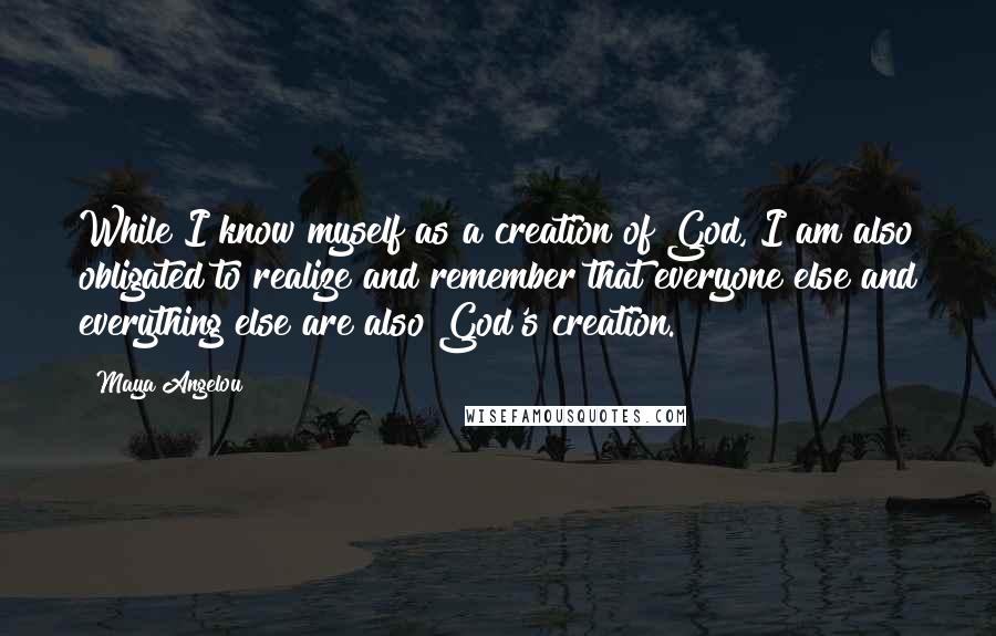 Maya Angelou Quotes: While I know myself as a creation of God, I am also obligated to realize and remember that everyone else and everything else are also God's creation.