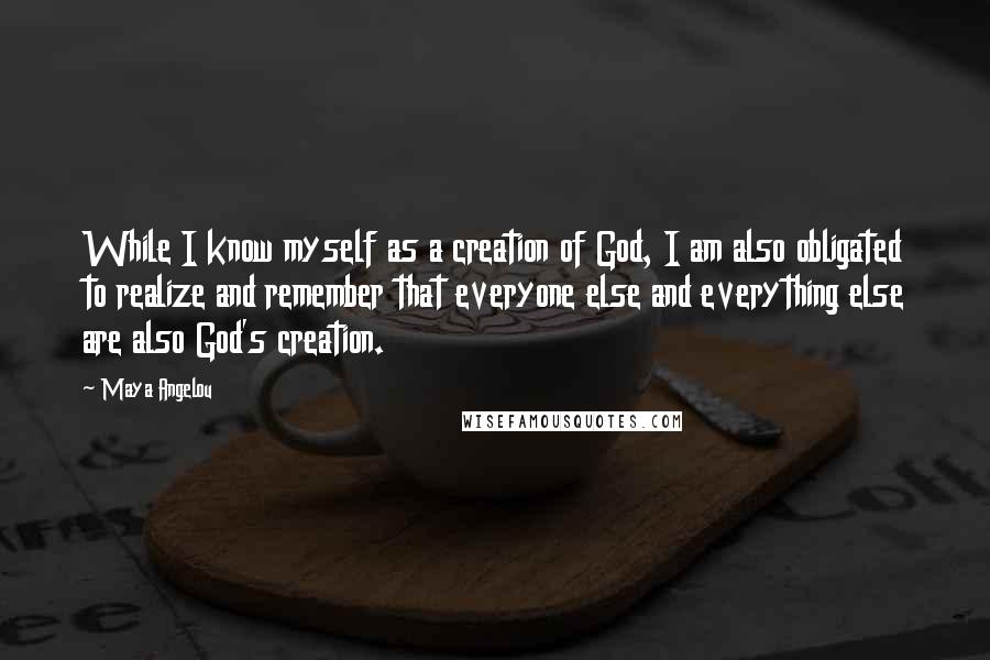 Maya Angelou Quotes: While I know myself as a creation of God, I am also obligated to realize and remember that everyone else and everything else are also God's creation.