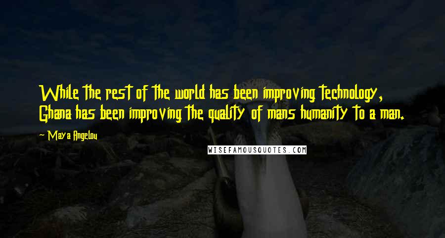 Maya Angelou Quotes: While the rest of the world has been improving technology, Ghana has been improving the quality of mans humanity to a man.