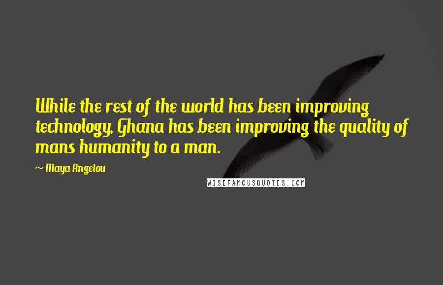Maya Angelou Quotes: While the rest of the world has been improving technology, Ghana has been improving the quality of mans humanity to a man.
