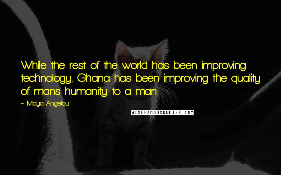 Maya Angelou Quotes: While the rest of the world has been improving technology, Ghana has been improving the quality of mans humanity to a man.