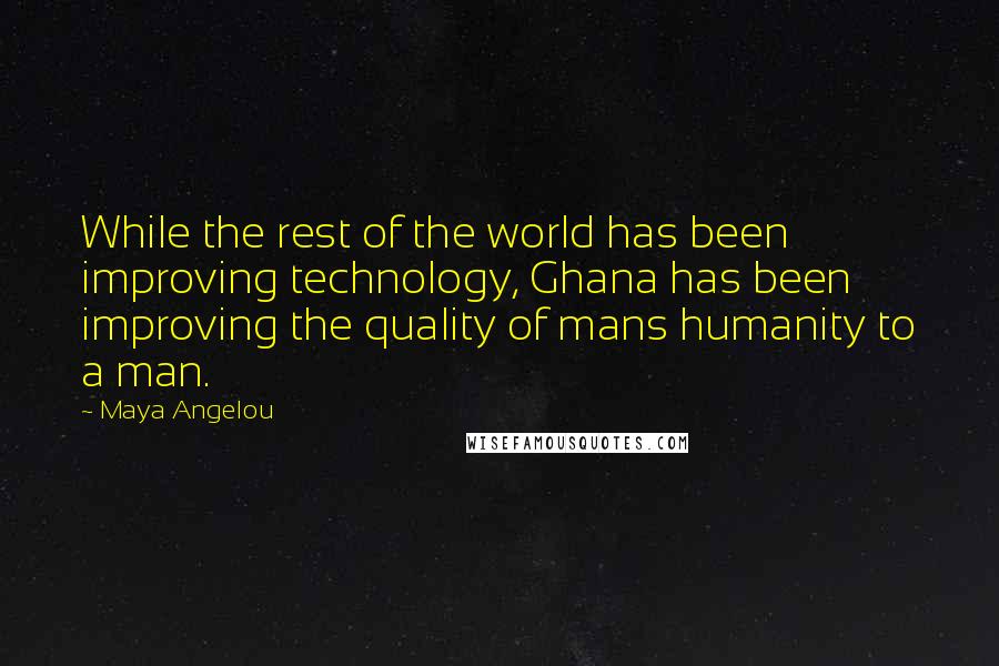 Maya Angelou Quotes: While the rest of the world has been improving technology, Ghana has been improving the quality of mans humanity to a man.