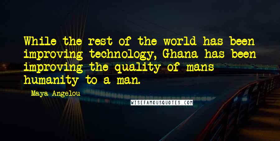 Maya Angelou Quotes: While the rest of the world has been improving technology, Ghana has been improving the quality of mans humanity to a man.