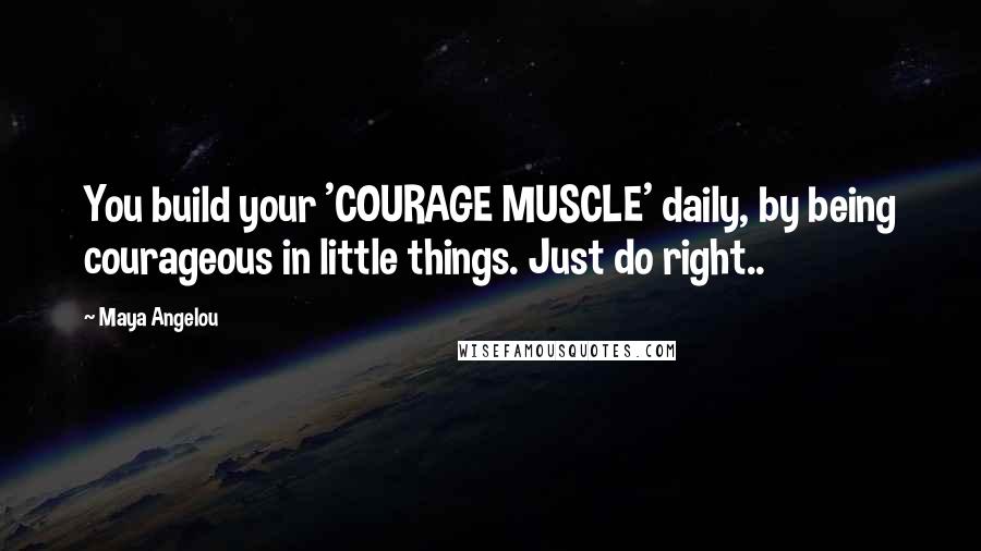 Maya Angelou Quotes: You build your 'COURAGE MUSCLE' daily, by being courageous in little things. Just do right..