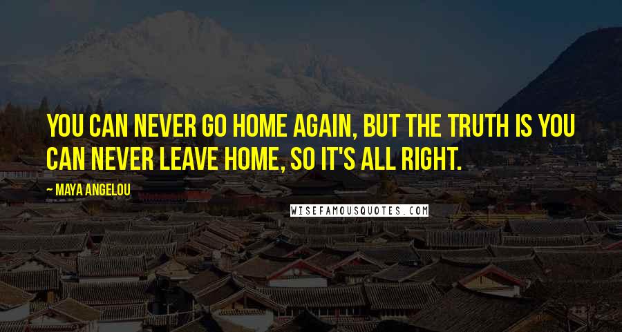 Maya Angelou Quotes: You can never go home again, but the truth is you can never leave home, so it's all right.