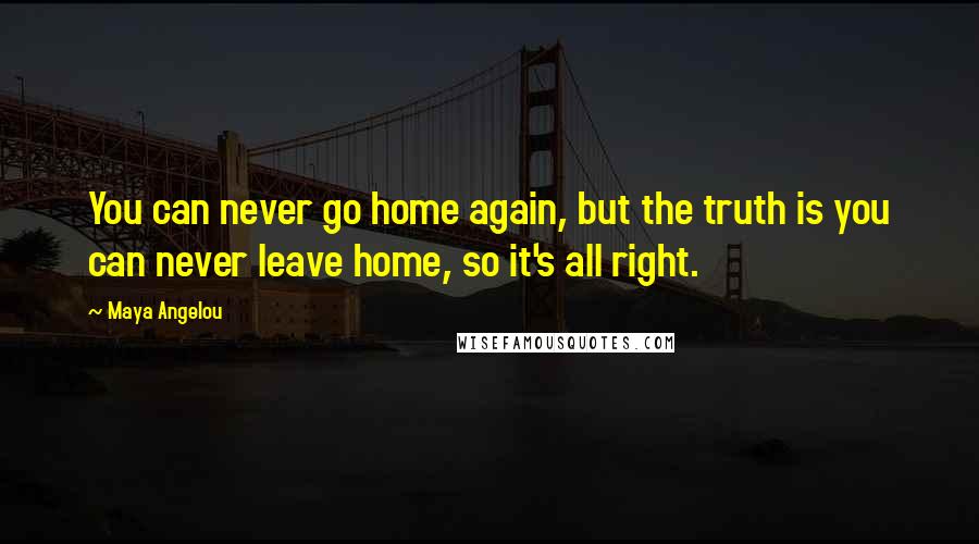 Maya Angelou Quotes: You can never go home again, but the truth is you can never leave home, so it's all right.