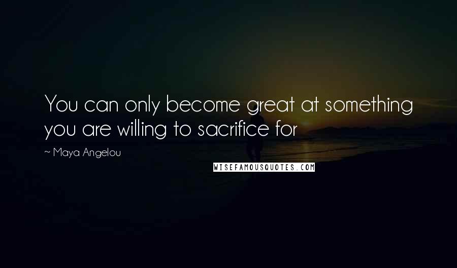 Maya Angelou Quotes: You can only become great at something you are willing to sacrifice for