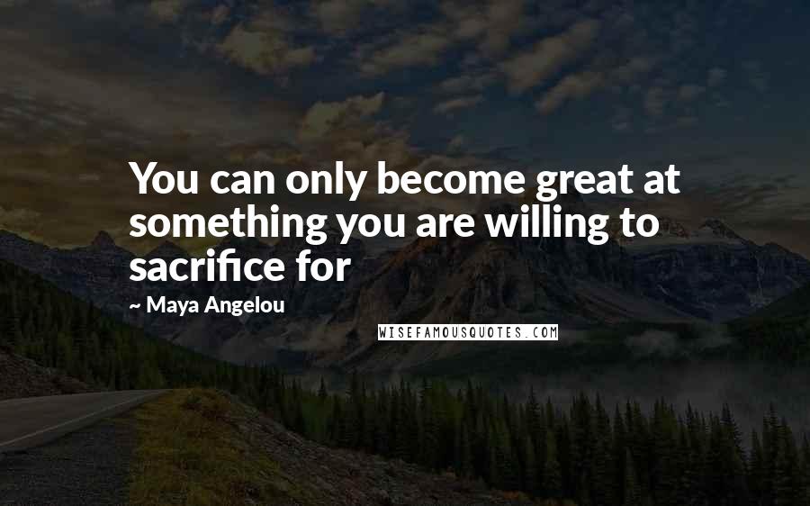 Maya Angelou Quotes: You can only become great at something you are willing to sacrifice for