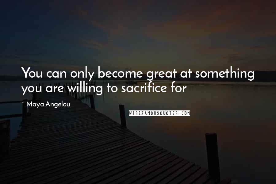 Maya Angelou Quotes: You can only become great at something you are willing to sacrifice for