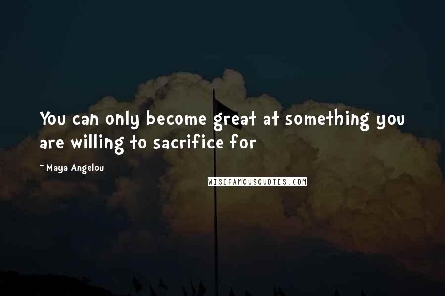 Maya Angelou Quotes: You can only become great at something you are willing to sacrifice for