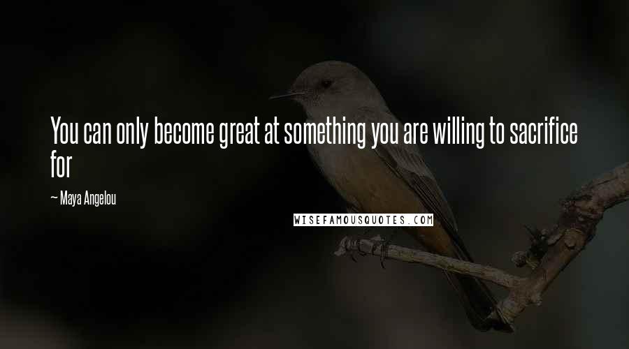 Maya Angelou Quotes: You can only become great at something you are willing to sacrifice for