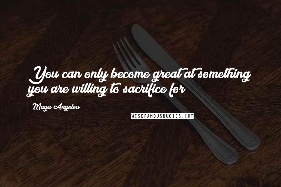 Maya Angelou Quotes: You can only become great at something you are willing to sacrifice for