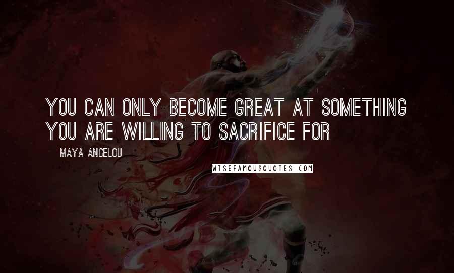 Maya Angelou Quotes: You can only become great at something you are willing to sacrifice for
