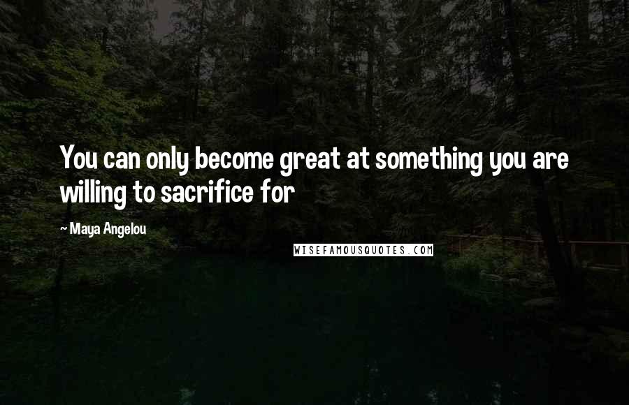 Maya Angelou Quotes: You can only become great at something you are willing to sacrifice for