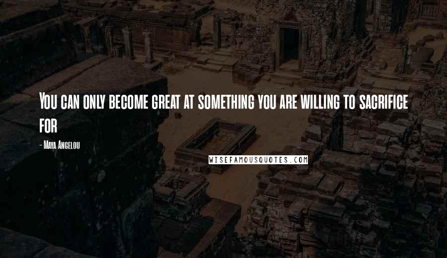 Maya Angelou Quotes: You can only become great at something you are willing to sacrifice for