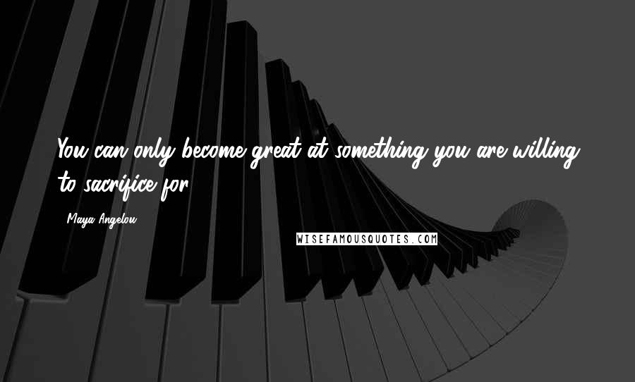 Maya Angelou Quotes: You can only become great at something you are willing to sacrifice for