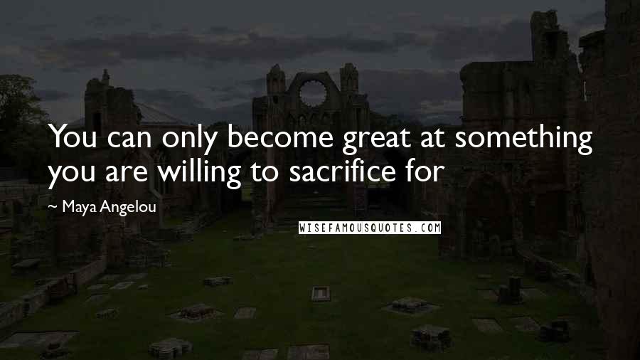 Maya Angelou Quotes: You can only become great at something you are willing to sacrifice for