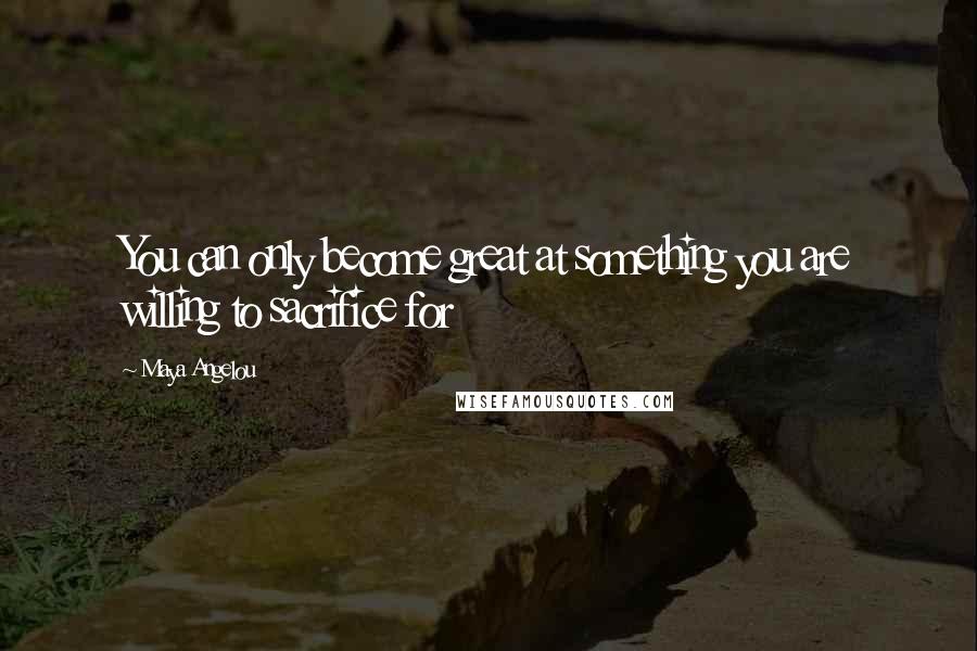 Maya Angelou Quotes: You can only become great at something you are willing to sacrifice for