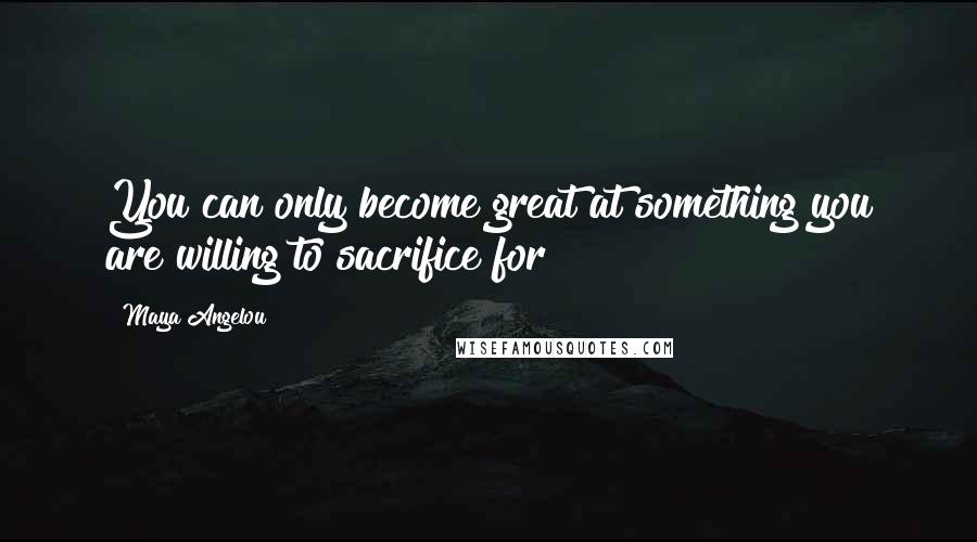 Maya Angelou Quotes: You can only become great at something you are willing to sacrifice for