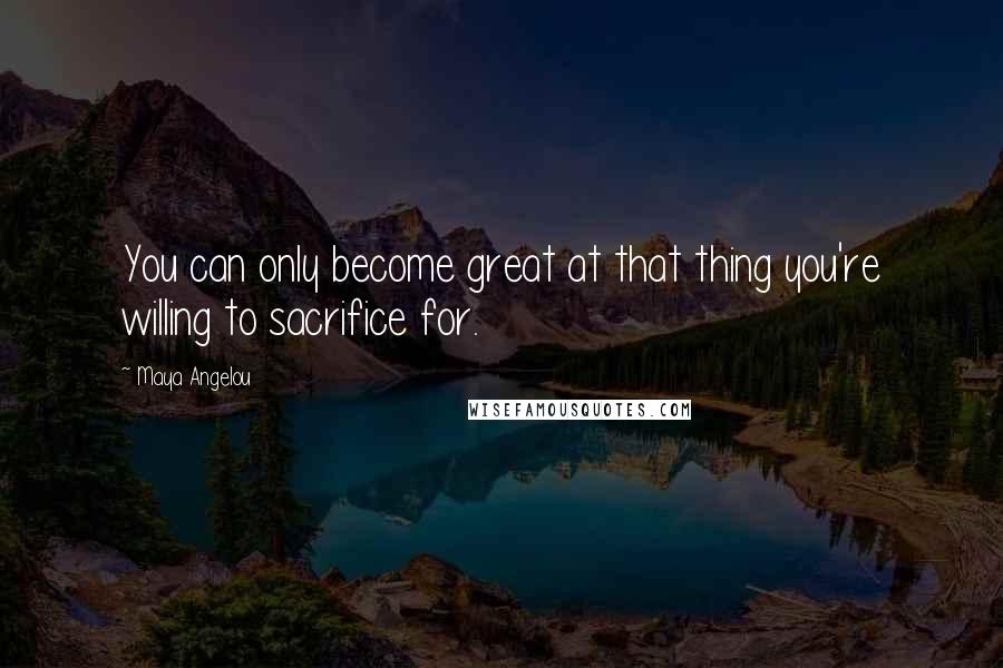 Maya Angelou Quotes: You can only become great at that thing you're willing to sacrifice for.
