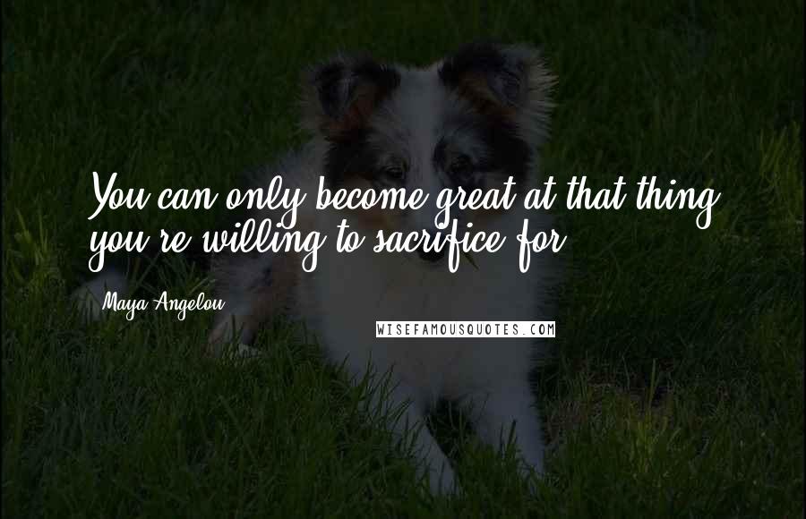 Maya Angelou Quotes: You can only become great at that thing you're willing to sacrifice for.