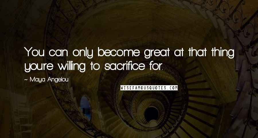 Maya Angelou Quotes: You can only become great at that thing you're willing to sacrifice for.