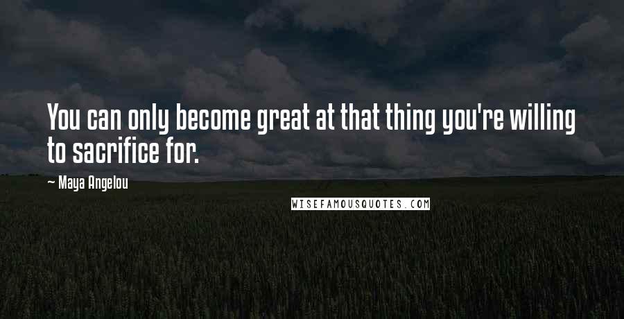 Maya Angelou Quotes: You can only become great at that thing you're willing to sacrifice for.