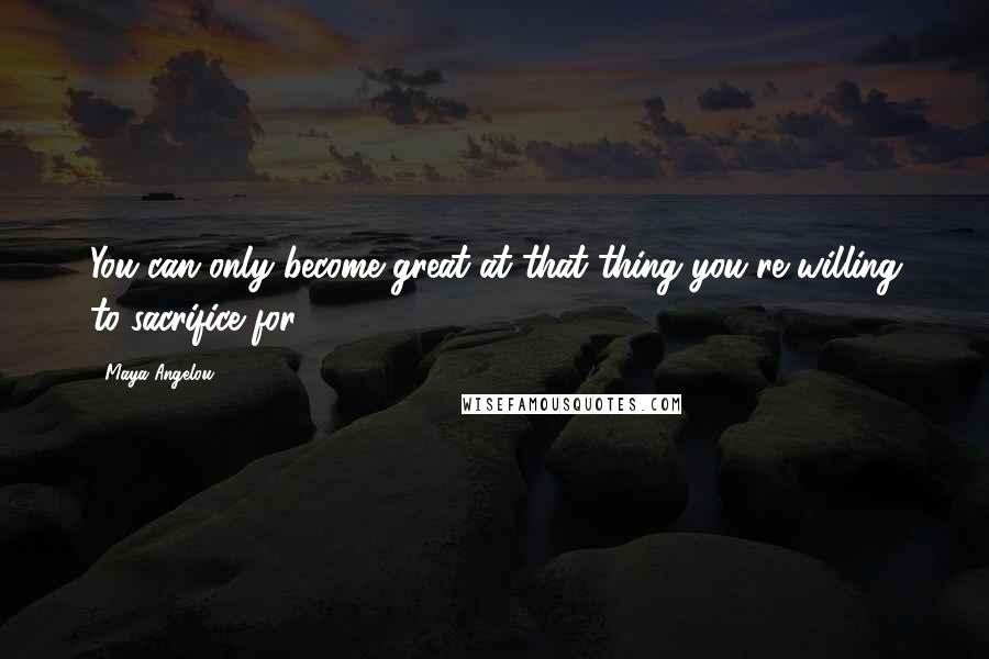 Maya Angelou Quotes: You can only become great at that thing you're willing to sacrifice for.