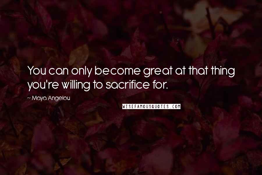 Maya Angelou Quotes: You can only become great at that thing you're willing to sacrifice for.