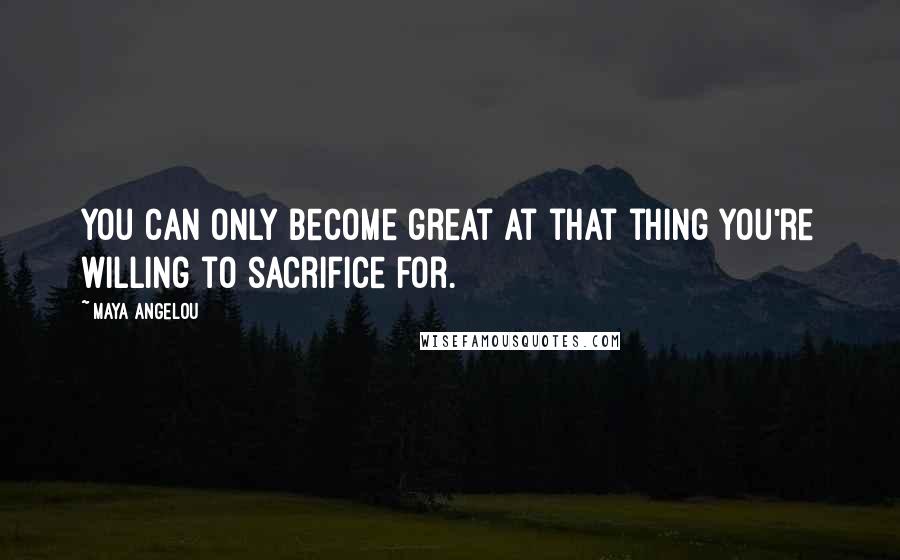 Maya Angelou Quotes: You can only become great at that thing you're willing to sacrifice for.