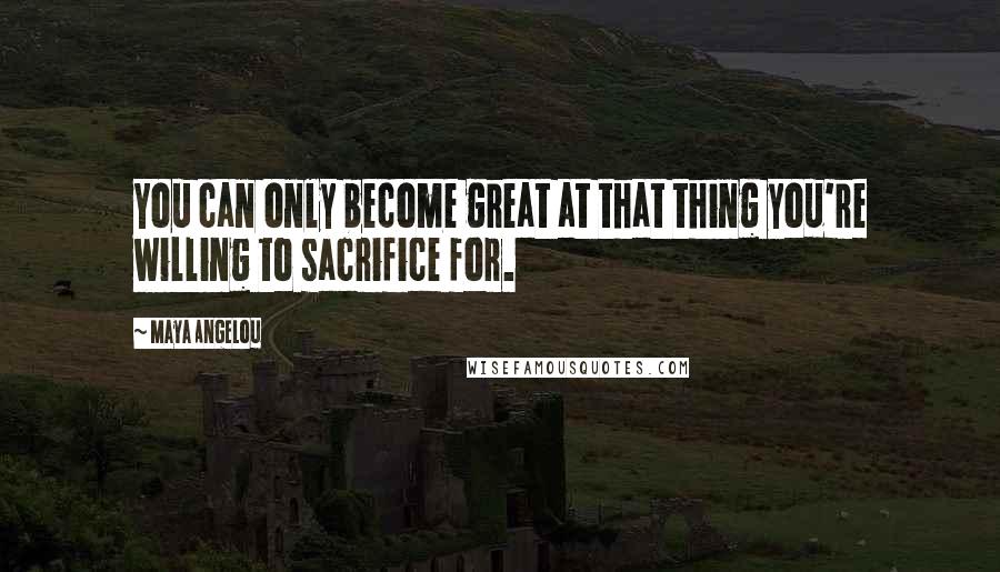 Maya Angelou Quotes: You can only become great at that thing you're willing to sacrifice for.