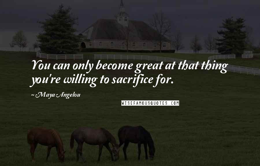 Maya Angelou Quotes: You can only become great at that thing you're willing to sacrifice for.