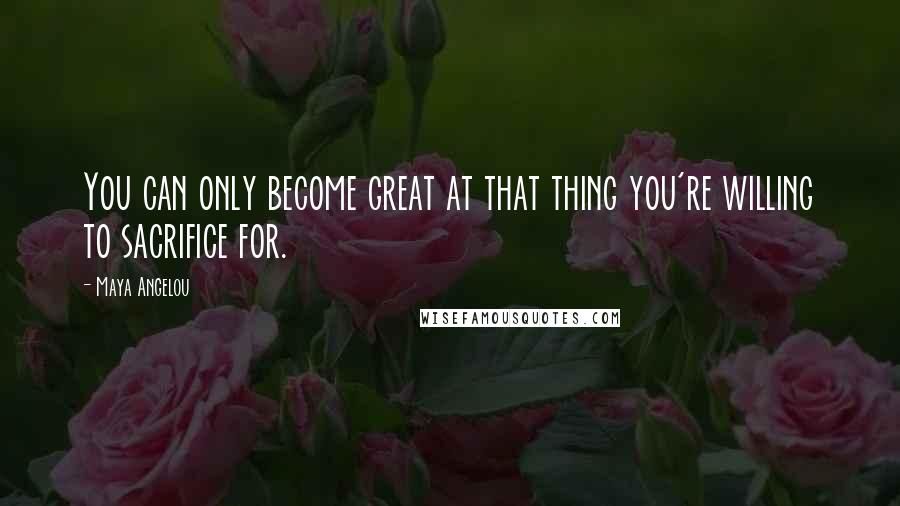 Maya Angelou Quotes: You can only become great at that thing you're willing to sacrifice for.