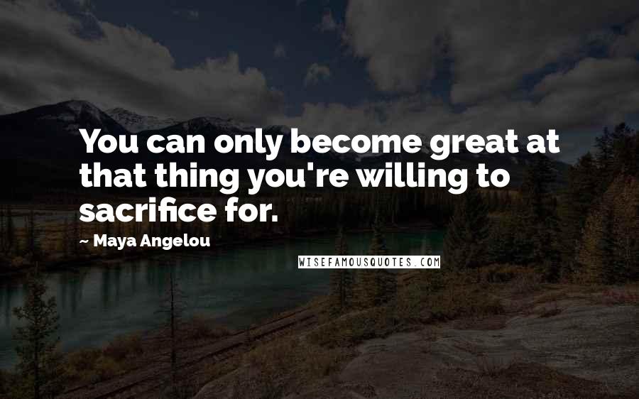 Maya Angelou Quotes: You can only become great at that thing you're willing to sacrifice for.