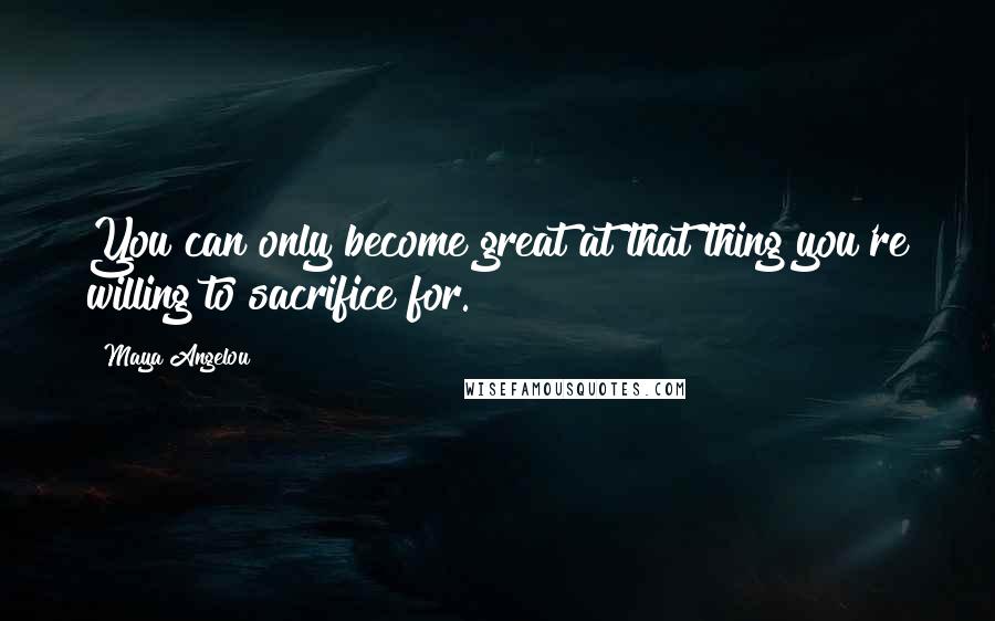 Maya Angelou Quotes: You can only become great at that thing you're willing to sacrifice for.