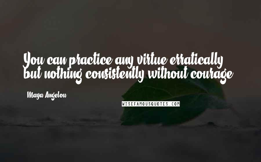 Maya Angelou Quotes: You can practice any virtue erratically, but nothing consistently without courage.