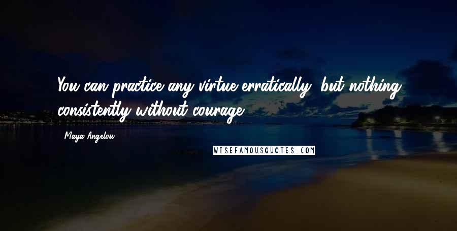 Maya Angelou Quotes: You can practice any virtue erratically, but nothing consistently without courage.